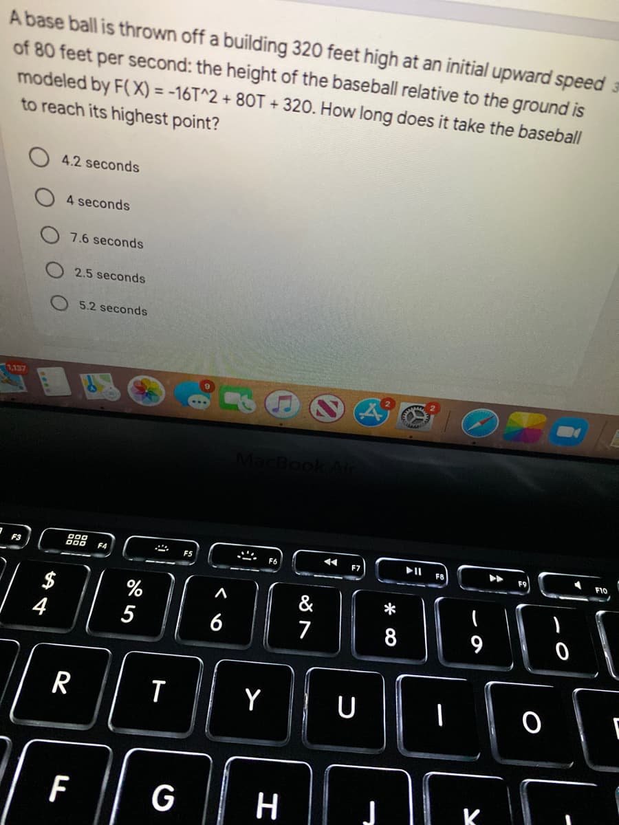 A base ball is thrown off a building 320 feet high at an initial upward speed
of 80 feet per second: the height of the baseball relative to the ground is
modeled by F(X) = -16T^2 + 80T + 320. How long does it take the baseball
to reach its highest point?
4.2 seconds
4 seconds
7.6 seconds
2.5 seconds
5.2 seconds
1,137
MacBool
F4
F6
F7
$
%
&
*
4
5
6
7
R
Y
U
G
H
* CO
