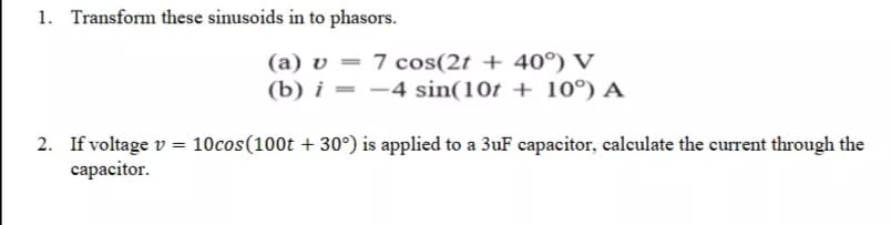 1. Transform these sinusoids in to phasors.
(a) v = 7 cos(2t + 40°) V
(b) i = –4 sin(10t + 10°) A
2. If voltage v = 10cos(100t + 30°) is applied to a 3uF capacitor, calculate the current through the
capacitor.
