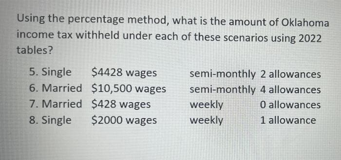 Using the percentage method, what is the amount of Oklahoma
income tax withheld under each of these scenarios using 2022
tables?
5. Single
6. Married $10,500 wages
7. Married $428 wages
$4428 wages
semi-monthly 2 allowances
semi-monthly 4 allowances
weekly
O allowances
8. Single
$2000 wages
weekly
1 allowance
