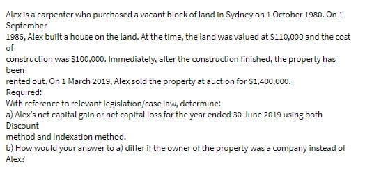 Alex is a carpenter who purchased a vacant block of land in Sydney on 1 October 1980. On 1
September
1986, Alex built a house on the land. At the time, the land was valued at $110,000 and the cost
of
construction was $100,000. Immediately, after the construction finished, the property has
been
rented out. On 1 March 2019, Alex sold the property at auction for $1,400,000.
Required:
With reference to relevant legislation/case law, determine:
a) Alex's net capital gain or net capital loss for the year ended 30 June 2019 using both
Discount
method and Indexation method.
b) How would your answer to a) differ if the owner of the property was a company instead of
Alex?
