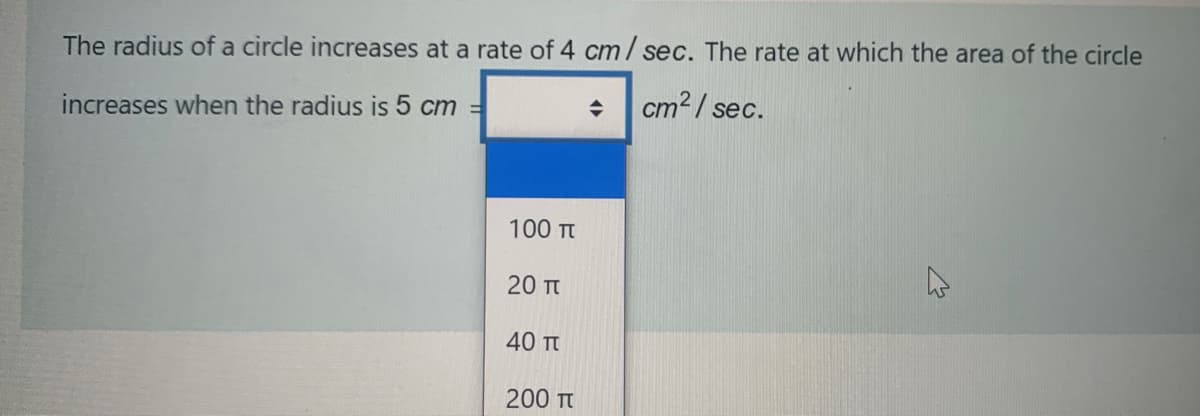 The radius of a circle increases at a rate of 4 cm/ sec. The rate at which the area of the circle
cm? / sec.
increases when the radius is 5 cm =
100 Tt
20 Tt
40 π
200 Tt
