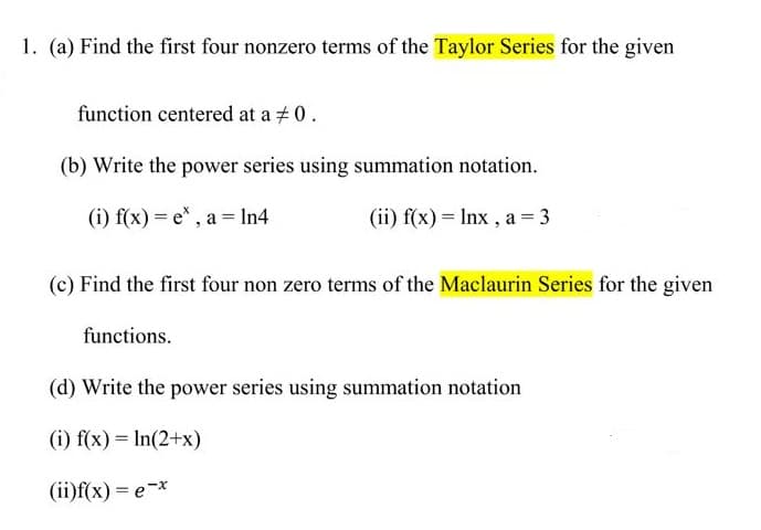 1. (a) Find the first four nonzero terms of the Taylor Series for the given
function centered at a #0.
(b) Write the power series using summation notation.
(i) f(x) = e* , a = In4
(ii) f(x) = Inx , a = 3
(c) Find the first four non zero terms of the Maclaurin Series for the given
functions.
(d) Write the power series using summation notation
(i) f(x) = In(2+x)
(ii)f(x) = e-*
