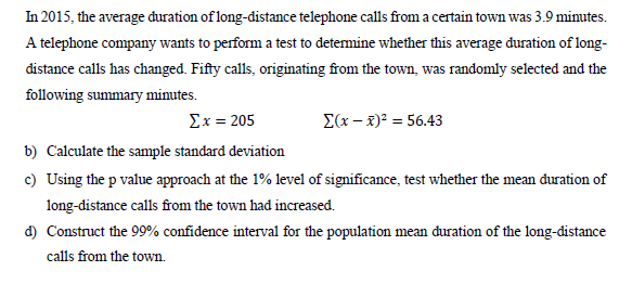 In 2015, the average đuration of long-distance telephone calls froma certain town was 3.9 minutes.
A telephone company wants to perform a test to determine whether this average duration of long-
distance calls has changed. Fifty calls, originating from the town, was randomly selected and the
following summary minutes.
Σx= 205
E(x – 2)² = 56.43
b) Calculate the sample standard deviation
c) Using the p value approach at the 1% level of significance, test whether the mean đuration of
long-distance calls from the town had increased.
d) Construct the 99% confidence interval for the population mean đuration of the long-distance
calls from the town.
