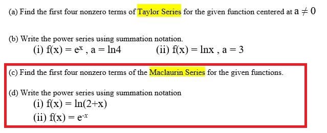 (a) Find the first four nonzero terms of Taylor Series for the given function centered at a + 0
(b) Write the power series using summation notation.
(i) f(x) = ex , a = ln4
(ii) f(x) = Inx , a = 3
(c) Find the first four nonzero terms of the Maclaurin Series for the given functions.
(d) Write the power series using summation notation
(i) f(x) = In(2+x)
(ii) f(x) = e*
