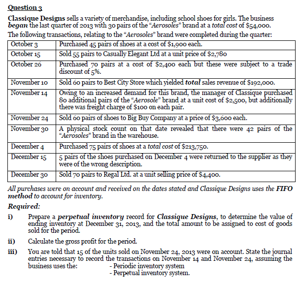 Question 3
Classique Designs sells a variety of merchandise, including school shoes for girls. The business
began the last quarter of 2013 with 30 pairs of the "Aerosoles" brand at a totaľ cost of $54,000.
The following transactions, relating to the “Aerosoles" brand were completed during the quarter:
| October 3
October 15
October 26
Purchased 45 pairs of shoes at a cost of $1,900 each.
Sold 55 pairs to Casually Elegant Ltd at a unit price of $2,780
Purchased 70 pairs at a cost of $2,400 each but these were subject to a trade
discount of 5%.
November 10 Sold 60 pairs to Best City Store which yielded total sales revenue of $192,000.
November 14
Owing to an increased demand for this brand, the manager of Classique purchased
80 additional pairs of the "Aerosole" brand at a unit cost of $2,500, but additionally
there was freight charge of $100 on each pair.
Sold 60 pairs of shoes to Big Buy Company at a price of $3,600 each.
A physical stock count on that date revealed that there were 42 pairs of the
“Aerosoles" brand in the warehouse.
November 24
November 30
December 4
December 15
Purchased 75 pairs of shoes at a total cost of $213,750.
5 pairs of the shoes purchased on December 4 were returned to the supplier as they
were of the wrong description.
| December 30 Sold 70 pairs to Regal Ltd. at a unit selling price of $4,400.
All purchases were on account and received on the dates stated and Classique Designs uses the FIFO
method to account for inventory.
Required:
Prepare a perpetual inventory record for Classique Designs, to determine the value of
ending inventory at December 31, 2013, and the totaf amount to be assigned to cost of goods
sold for the period.
i)
ii)
Calculate the gross profit for the period.
You are told that 15 of the units sold on November 24, 2013 were on account. State the journal
entries necessary to record the transactions on November 14 and November 24, assuming the
business uses the:
iii)
- Periodic inventory system
- Perpetual inventory system.
