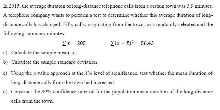 In 2015, the average duration of long-distance telephone calls from a certain town was 3.9 minutes.
A telephone company wants to perform a test to determine whether this average duration of long-
distance calls has changed. Fifty calls, originating from the town, was randomly selected and the
following summary minutes.
Σx-205
Σ(-3)2-56.43
a) Calculate the sample mean, i.
b) Calculate the sample standard deviation
c) Using the p value approach at the 1% level of significance, test whether the mean duration of
long-distance calls from the town had increased.
d) Construct the 99% confidence interval for the population mean duration of the long-distance
calls from the town.
