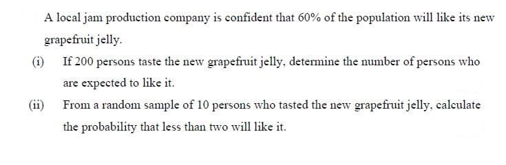 A local jam production company is confident that 60% of the population will like its new
grapefruit jelly.
(i)
If 200 persons taste the new grapefruit jelly, determine the number of persons who
are expected to like it.
(ii)
From a random sample of 10 persons who tasted the new grapefruit jelly, calculate
the probability that less than two will like it.
