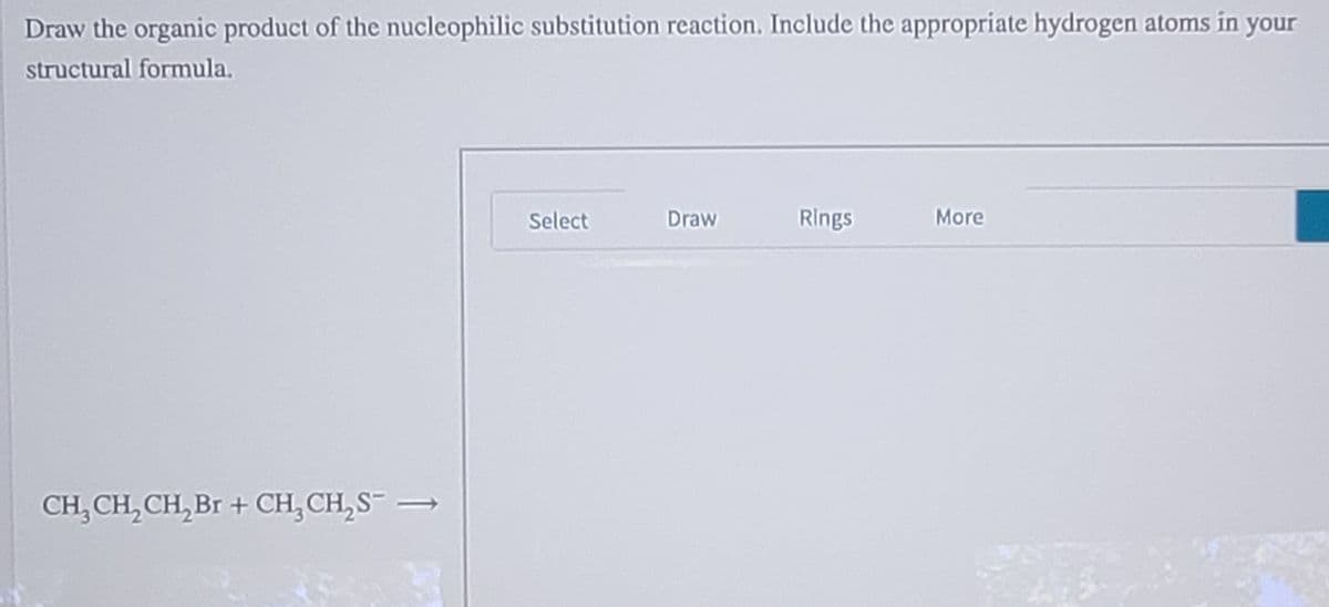 Draw the organic product of the nucleophilic substitution reaction. Include the appropriate hydrogen atoms in your
structural formula.
Select
Draw
Rings
More
CH, CH, CH, Br + CH, CH,S= .
