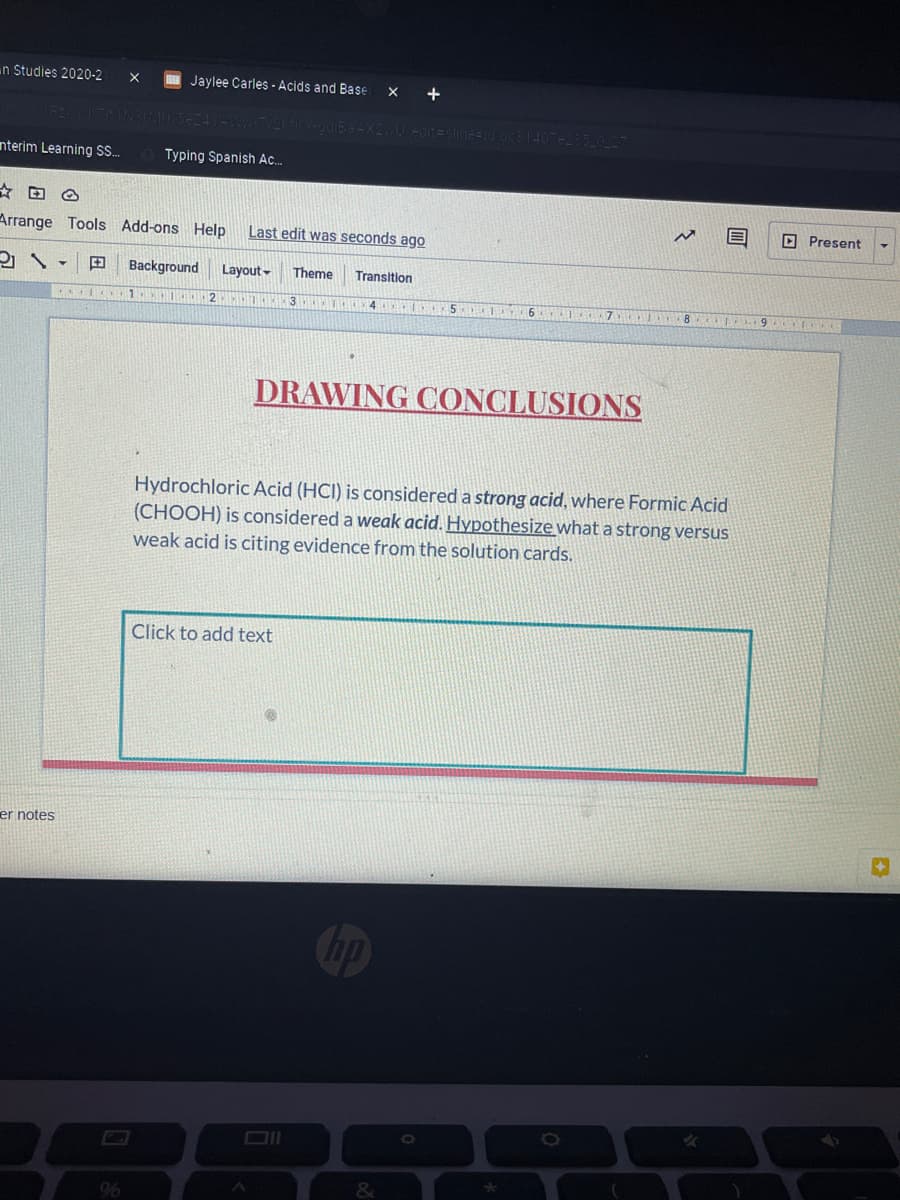 n Studies 2020-2
Jaylee Carles - Acids and Base
+
slide=
nterim Learning S.
Typing Spanish Ac.
D Present
Arrange Tools Add-ons Help
Last edit was seconds ago
田
Background
Layout -
Theme
Transition
1
4 5 6 7 8
।। १ । ।
DRAWING CONCLUSIONS
Hydrochloric Acid (HCI) is considered a strong acid, where Formic Acid
(CHOOH) is considered a weak acid. Hypothesize what a strong versus
weak acid is citing evidence from the solution cards.
Click to add text
er notes
