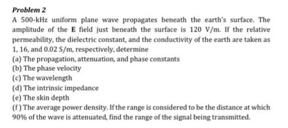 Problem 2
A 500-kHz uniform plane wave propagates beneath the earth's surface. The
amplitude of the E field just beneath the surface is 120 V/m. If the relative
permeability, the dielectric constant, and the conductivity of the earth are taken as
1, 16, and 0.02 S/m, respectively, determine
(a) The propagation, attenuation, and phase constants
(b) The phase velocity
(c) The wavelength
(d) The intrinsic impedance
(e) The skin depth
(f) The average power density. If the range is considered to be the distance at which
90% of the wave is attenuated, find the range of the signal being transmitted.
