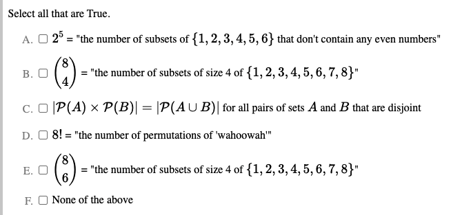 Select all that are True.
A. O 2° = "the number of subsets of {1, 2, 3, 4, 5, 6} that don't contain any even numbers"
В. О
8.
= "the number of subsets of size 4 of {1, 2, 3, 4, 5, 6, 7, 8}"
C. O |P(A) × P(B)| = |P(AU B)| for all pairs of sets A and B that are disjoint
D. O 8! = "the number of permutations of 'wahoowah"
Е. О
= "the number of subsets of size 4 of {1,2,3, 4, 5, 6, 7, 8}"
F. O None of the above
