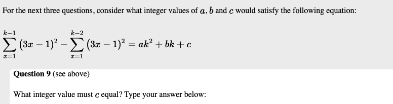 For the next three questions, consider what integer values of a, b and c would satisfy the following equation:
k-1
k-2
(3x – 1)2 –E (3x – 1)? = ak? + bk +c
-
-
I=1
Question 9 (see above)
What integer value must c equal? Type your answer below:
IWI
