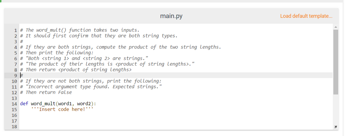 main.py
Load default template...
1 # The word_mult() function takes two inputs.
2 # It should first confirm that they are both string types.
3 #
4 # If they are both strings, compute the product of the two string Lengths.
5 # Then print the following:
6 # "Both <string 1> and <string 2> are strings."
7 # "The product of their lengths is <product of string lengths>."
8 # Then return <product of string lengths>
10 # If they are not both strings, print the following:
11 # "Incorrect argument type found. Expected strings.
12 # Then return False
13
14 def word_mult(word1, word2):
'''Insert code here!''
15
16
17
18
