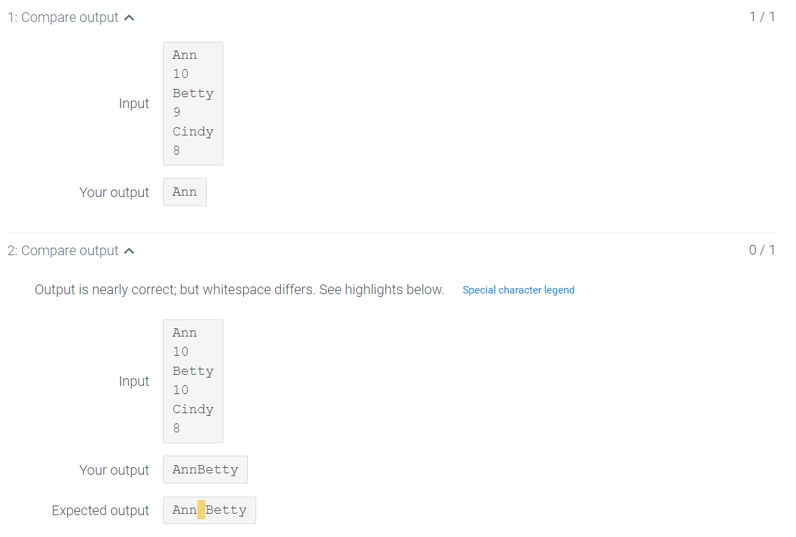 1: Compare output ^
1/1
Ann
10
Betty
Input
9.
Cindy
8
Your output
Ann
2: Compare output a
0/1
Output is nearly correct; but whitespace differs. See highlights below.
Special character legend
Ann
10
Betty
Input
10
Cindy
8.
Your output
AnnBetty
Expected output
Ann Betty
