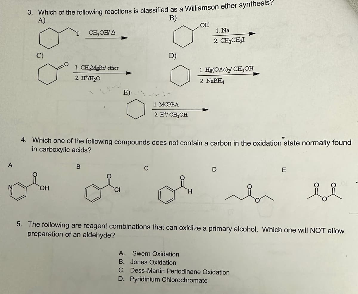 A
3. Which of the following reactions is classified as a Williamson ether synthesis?
A)
B)
ol
OH
CH₂OH/A
1. CH₂MgBr/ ether
2. H¹/H₂O
B
D)
C
1. MCPBA
2. H*/CH₂OH
4. Which one of the following compounds does not contain a carbon in the oxidation state normally found
in carboxylic acids?
OH
H
1. Na
2. CH3CH₂I
1. Hg(OAc)2 CH3OH
2. NaBH4
D
E
5. The following are reagent combinations that can oxidize a primary alcohol. Which one will NOT allow
preparation of an aldehyde?
A. Swern Oxidation
B. Jones Oxidation
C. Dess-Martin Periodinane Oxidation
D. Pyridinium Chlorochromate