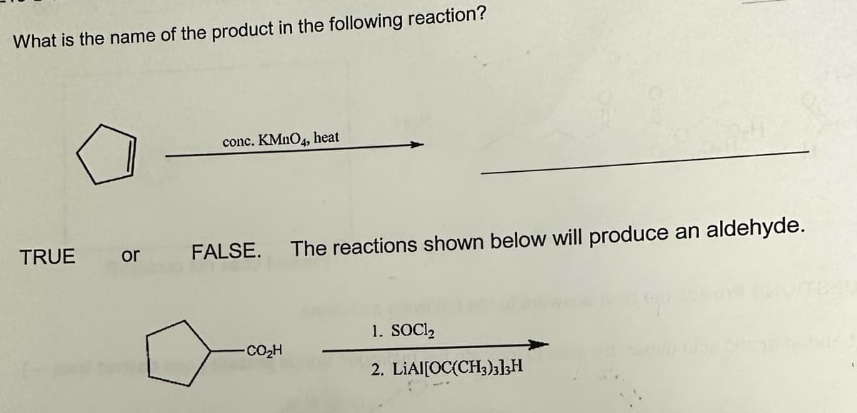 What is the name of the product in the following reaction?
TRUE
or
conc. KMnO4, heat
FALSE. The reactions shown below will produce an aldehyde.
CO,H
1. SOC1₂
2. LIAI[OC(CH3)3]3H