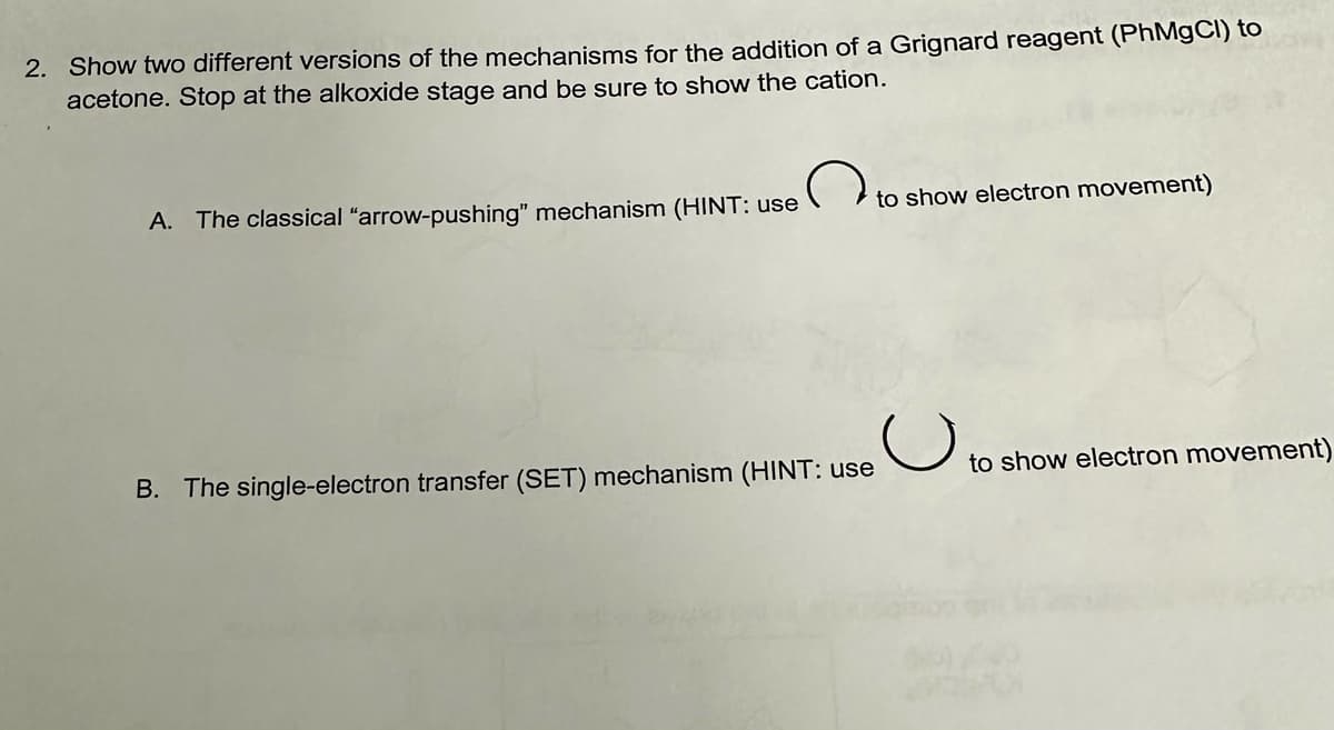 2. Show two different versions of the mechanisms for the addition of a Grignard reagent (PhMgCl) to
acetone. Stop at the alkoxide stage and be sure to show the cation.
A. The classical "arrow-pushing" mechanism (HINT: use
B. The single-electron transfer (SET) mechanism (HINT: use
to show electron movement)
U
to show electron movement)