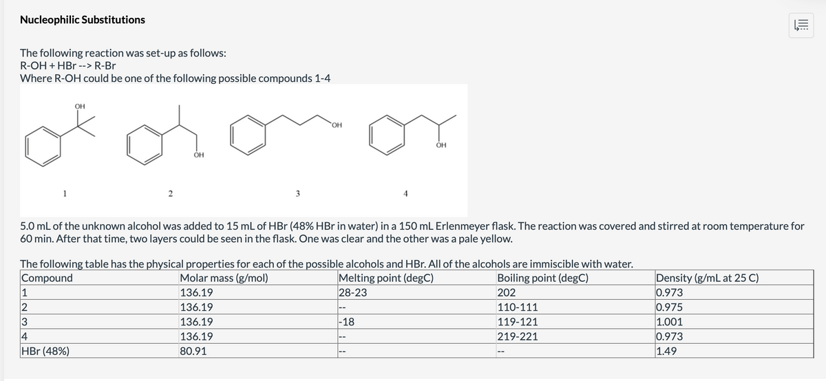 Nucleophilic Substitutions
The following reaction was set-up as follows:
R-OH + HBr --> R-Br
Where R-OH could be one of the following possible compounds 1-4
1
1
2
3
OH
2
4
HBr (48%)
OH
3
OH
5.0 mL of the unknown alcohol was added to 15 mL of HBr (48% HBr in water) in a 150 mL Erlenmeyer flask. The reaction was covered and stirred at room temperature for
60 min. After that time, two layers could be seen in the flask. One was clear and the other was a pale yellow.
The following table has the physical properties for each of the possible alcohols and HBr. All of the alcohols are immiscible with water.
Compound
Molar mass (g/mol)
Boiling point (degC)
Melting point (degC)
28-23
136.19
202
136.19
136.19
136.19
80.91
ОН
-18
110-111
119-121
219-221
||||
Density (g/mL at 25 C)
0.973
0.975
1.001
0.973
1.49