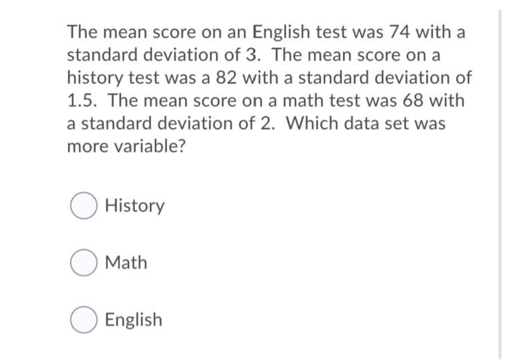The mean score on an English test was 74 with a
standard deviation of 3. The mean score on a
history test was a 82 with a standard deviation of
1.5. The mean score on a math test was 68 with
a standard deviation of 2. Which data set was
more variable?
History
Math
English
