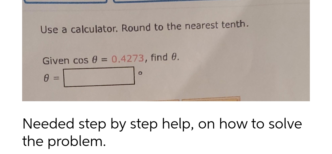 Use a calculator. Round to the nearest tenth.
Given cos 0 = 0.4273, find e.
%3D
=
Needed step by step help, on how to solve
the problem.
