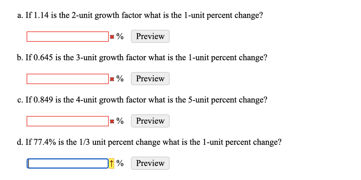 a. If 1.14 is the 2-unit growth factor what is the 1-unit percent change?
* %
Preview
b. If 0.645 is the 3-unit growth factor what is the 1-unit percent change?
* %
Preview
c. If 0.849 is the 4-unit growth factor what is the 5-unit percent change?
* %
Preview
d. If 77.4% is the 1/3 unit percent change what is the 1-unit percent change?
f %
Preview
