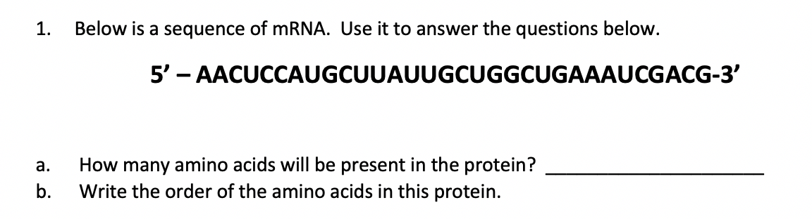 1.
Below is a sequence of mRNA. Use it to answer the questions below.
5' – AACUCCAUGCUUAUUGCUGGCUGAAAUCGACG-3'
How many amino acids will be present in the protein?
Write the order of the amino acids in this protein.
а.
b.
