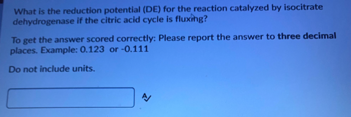 What is the reduction potential (DE) for the reaction catalyzed by isocitrate
dehydrogenase if the citric acid cycle is fluxing?
To get the answer scored correctly: Please report the answer to three decimal
places. Example: 0.123 or -0.111
Do not include units.
