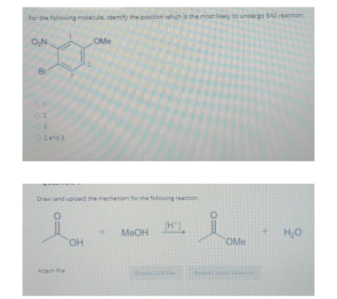 For the following molecule, identify the position which is the most likely to undergo EAS reaction:
O₂N
OMe
2 and 3
Draw (and upload) the mechanism for the following reaction:
4
MeOH
H₂O
OH
Br
NMN
Attach File
Browse Local Files
O
OMe
Browse Content Collection