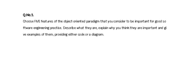 Q.No.5.
Choose FIVE features of the object-oriented paradigm that you consider to be important for good so
ftware engineering practice. Descrbe what they are, explain why you think they are important and gi
ve examples of them, providing either code or a diagram.
