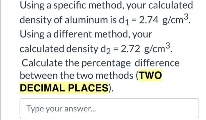 Using a specific method, your calculated
density of aluminum is d1 = 2.74 g/cm3.
Using a different method, your
calculated density d2 = 2.72 g/cm³.
Calculate the percentage difference
between the two methods (TWO
DECIMAL PLACES).
Type your answer...
