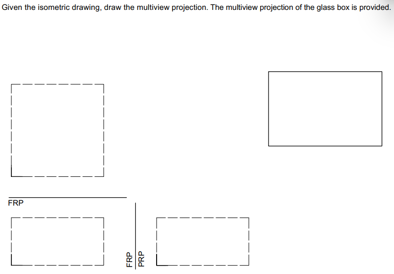 Given the isometric drawing, draw the multiview projection. The multiview projection of the glass box is provided.
FRP
FRP
PRP
