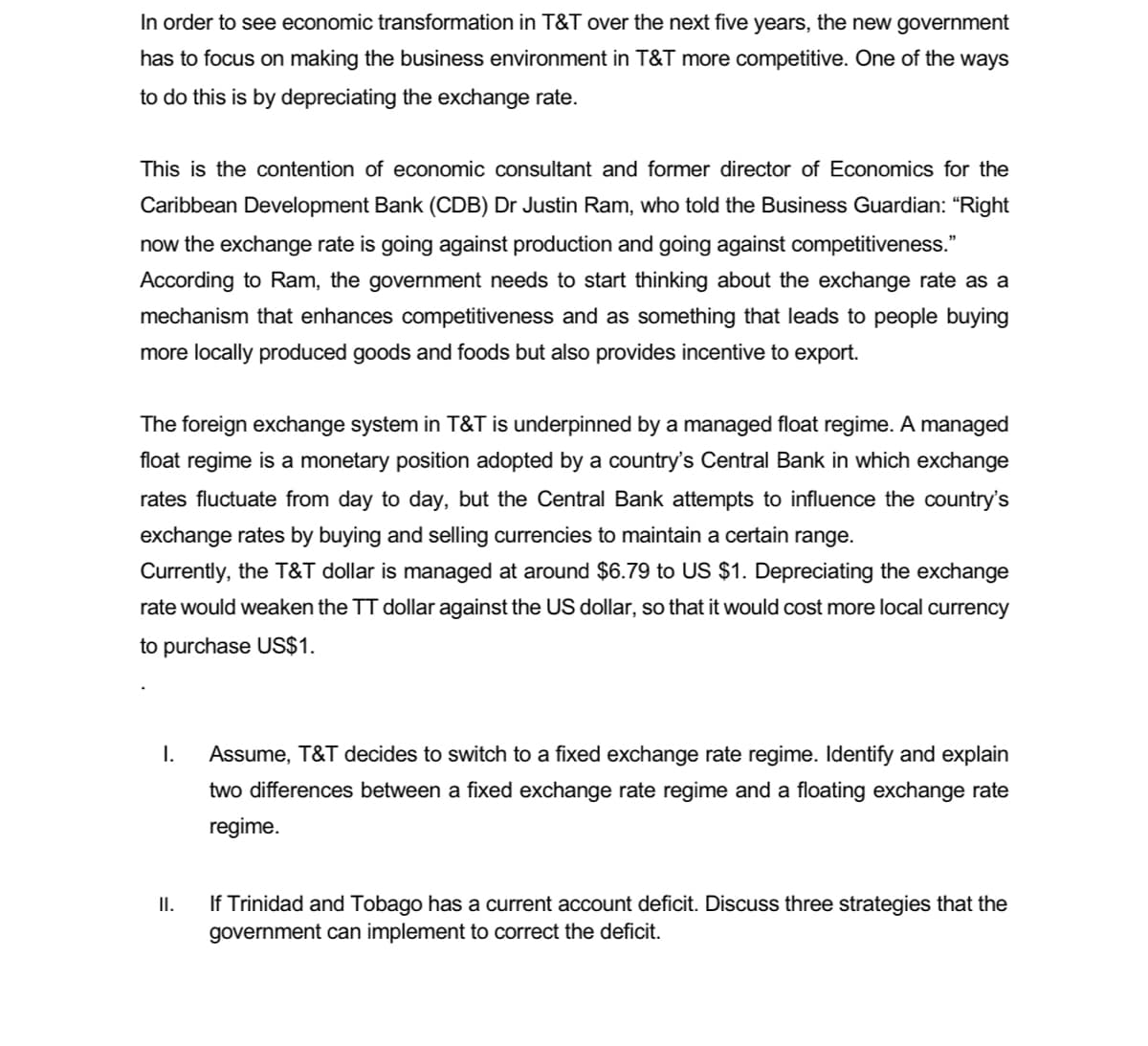 In order to see economic transformation in T&T over the next five years, the new government
has to focus on making the business environment in T&T more competitive. One of the ways
to do this is by depreciating the exchange rate.
This is the contention of economic consultant and former director of Economics for the
Caribbean Development Bank (CDB) Dr Justin Ram, who told the Business Guardian: “Right
now the exchange rate is going against production and going against competitiveness."
According to Ram, the government needs to start thinking about the exchange rate as a
mechanism that enhances competitiveness and as something that leads to people buying
more locally produced goods and foods but also provides incentive to export.
The foreign exchange system in T&T is underpinned by a managed float regime. A managed
float regime is a monetary position adopted by a country's Central Bank in which exchange
rates fluctuate from day to day, but the Central Bank attempts to influence the country's
exchange rates by buying and selling currencies to maintain a certain range.
Currently, the T&T dollar is managed at around $6.79 to US $1. Depreciating the exchange
rate would weaken the TT dollar against the US dollar, so that it would cost more local currency
to purchase US$1.
I.
Assume, T&T decides to switch to a fixed exchange rate regime. Identify and explain
two differences between a fixed exchange rate regime and a floating exchange rate
regime.
If Trinidad and Tobago has a current account deficit. Discuss three strategies that the
government can implement to correct the deficit.
II.
