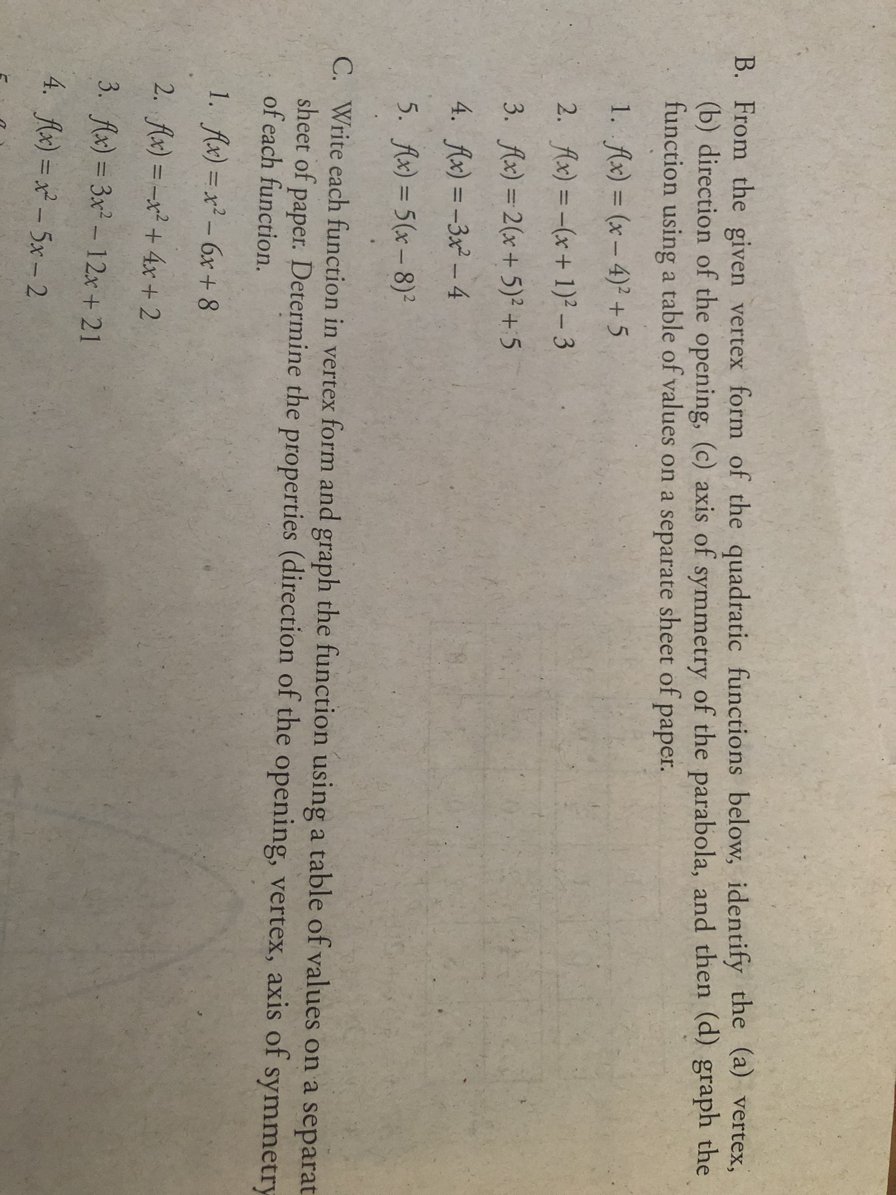 B. From the given vertex form of the quadratic functions below, identify the (a) vertex,
(b) direction of the opening, (c) axis of symmetry of the parabola, and then (d) graph the
function using a table of values on a separate sheet of
рaper.
1. Ax) = (x – 4)² + 5
%3D
2. Ax) = -(x+ 1)² – 3
%3D
3. fAx) = 2(x+ 5)2 +5
%3D
4. Ax) = -3x² –4
%3D
5. Ax) = 5(x – 8)²
%3D
C. Write each function in vertex form and graph the function using a table of values on a separat
sheet of paper. Determine the properties (direction of the opening, vertex, axis of symmetry
of each function.
1. Ax) = x² – 6x + 8
%3D
2. Ax) = -x² + 4x + 2
%3D
3. fAx) = 3x² - 12x+ 21
%3D
4. Ax) = x² – 5x- 2
