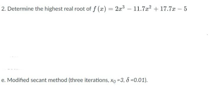 2. Determine the highest real root of f(x) = 2x³-11.7x² +17.7x-5
e. Modified secant method (three iterations, Xo =3, 8 =0.01).