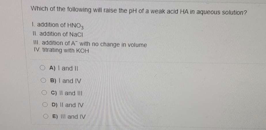 Which of the following will raise the pH of a weak acid HA in aqueous solution?
1. addition of HNO3
II. addition of NaCI
III. addition ofA" with no change in volume
IV. titrating with KOH
A) I and II
O B)I and IV
C) Il and III
D) II and IV
E) III and IV
