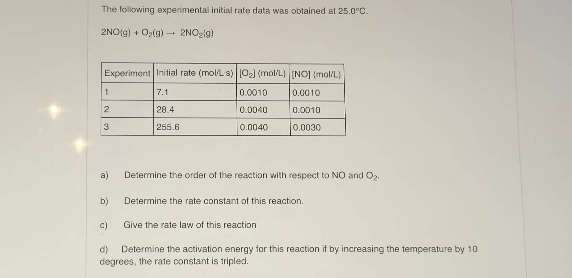 The following experimental initial rate data was obtained at 25.0°C.
2NO(g) + O2(g) → 2NO2(g)
Experiment Initial rate (mol/L's) [O2] (mol/L) [NO] (mol/L)
7.1
0.0010
0.0010
28.4
0.0040
0.0010
255.6
0.0040
0.0030
a)
Determine the order of the reaction with respect to NO and O2.
b)
Determine the rate constant of this reaction.
c)
Give the rate law of this reaction
2.
