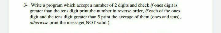 3- Write a program which accept a number of 2 digits and check if ones digit is
greater than the tens digit print the number in reverse order, if each of the ones
digit and the tens digit greater than 5 print the average of them (ones and tens),
otherwise print the message( NOT valid ).
