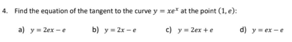 4. Find the equation of the tangent to the curve y = xe* at the point (1, e):
a) y = 2ex - e
b) у%3D2х — е
c) y = 2ex + e
d) y = ex – e
