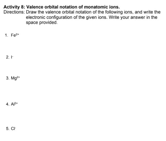 Activity 8: Valence orbital notation of monatomic ions.
Directions: Draw the valence orbital notation of the following ions, and write the
electronic configuration of the given ions. Write your answer in the
space provided.
1. Fe2+
2. I
3. Mg2*
4. Al3+
5. CH
