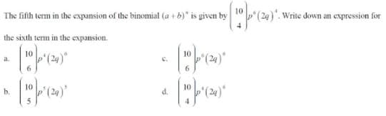 10
The fifth term in the expansion of the binomial (a + b)" is given by
.Write down an expression for
the sixth term in the expansion.
10
a.
C.
b.
d.
