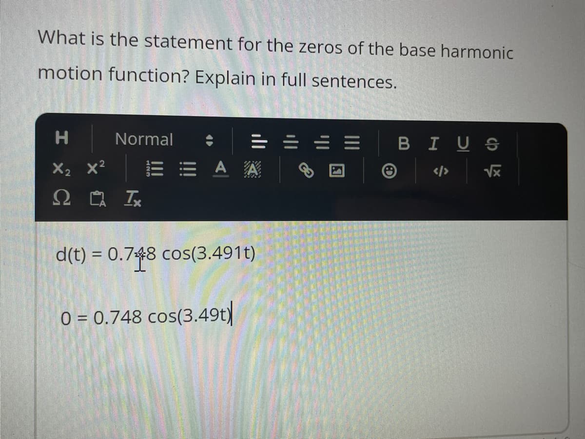 What is the statement for the zeros of the base harmonic
motion function? Explain in full sentences.
H
X₂ X²
Ω
Normal
Ix
EEAA
d(t) = 0.748 cos(3.491t)
0 = 0.748 cos(3.49t)
B I US
√x
c