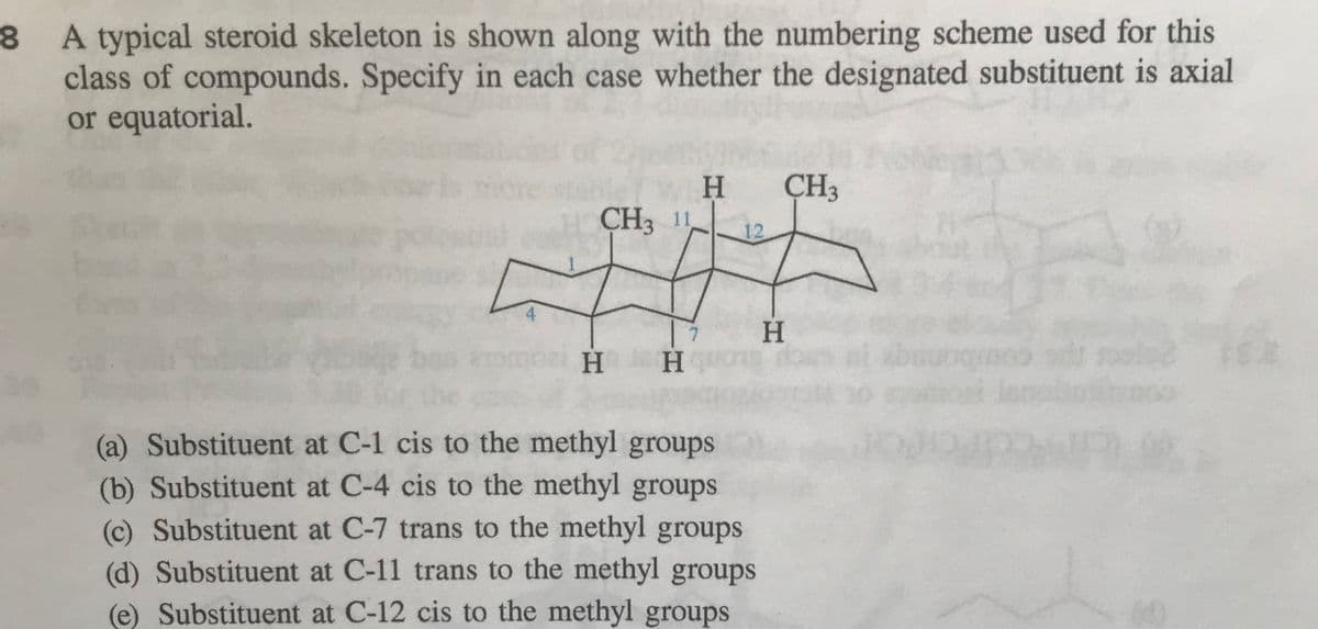 8 A typical steroid skeleton is shown along with the numbering scheme used for this
class of compounds. Specify in each case whether the designated substituent is axial
or equatorial.
ÇH3
H
CH3 1
12
4
H.
H.
H.
(a) Substituent at C-1 cis to the methyl groups
(b) Substituent at C-4 cis to the methyl groups
(c) Substituent at C-7 trans to the methyl groups
(d) Substituent at C-11 trans to the methyl groups
(e) Substituent at C-12 cis to the methyl groups
