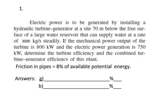 1.
Electric power is to be generated by installing a
hydraulic turbine-generator at a site 70 m below the free sur-
face of a large water reservoir that can supply water at a rate
of 3000 kg/s steadily. If the mechanical power output of the
turbine is 800 kW and the electric power generation is 750
kW, determine the turbine efficiency and the combined tur-
bine-generator efficiency of this plant.
Friction in pipes = 8% of available potential energy.
Answers: a)
b)_
%
%