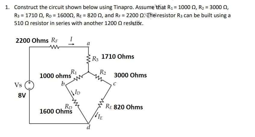 1. Construct the circuit shown below using Tinapro. Assume that R₁ = 1000 £2, R₂ = 3000 ,
R3 = 17102, RD = 16000, RE = 82002, and RF = 2200 2. The resistor R3 can be built using a
510 resistor in series with another 1200 resistor.
2200 Ohms RF I
Vs
8V
R₁
1000 ohms
b
RD
1600 Ohms
D
a
d
R3 1710 Ohms
R2
VIE
3000 Ohms
C
RE 820 Ohms