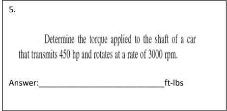 5.
Determine the torque applied to the shaft of a car
that transmits 450 hp and rotates at a rate of 3000 r
rpm.
Answer:
_ft-lbs