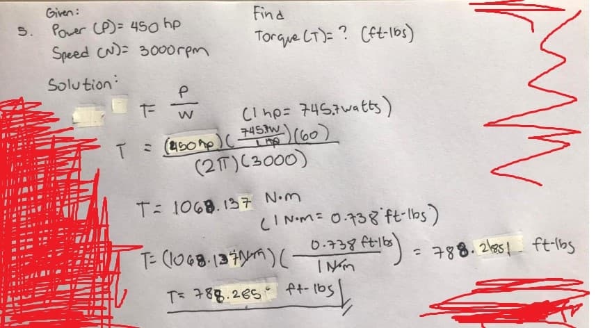 Given:
5. Power (P) = 450 hp
Speed (N)= 3000rpm
Solution
T
T-
Р
W
Find
Torque (T)? (ft-lbs)
(1 hp= 745.7watts)
(450 mp) ( 745kW ) (60)
(217) (3000)
T: 1068.137 N.m
(1 NM= 0.738 ft-lbs)
•ftilbs) = 788.
0.738 ft-lbs
T: (1068.1371/19) (NEM
T= 788.265
+ |
ft-lbs
mm
= 788.2851 ft-lbs