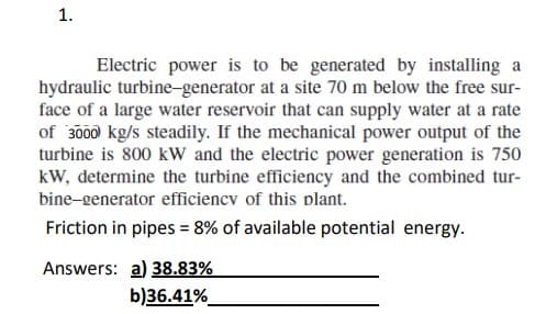 1.
Electric power is to be generated by installing a
hydraulic turbine-generator at a site 70 m below the free sur-
face of a large water reservoir that can supply water at a rate
of 3000 kg/s steadily. If the mechanical power output of the
turbine is 800 kW and the electric power generation is 750
kW, determine the turbine efficiency and the combined tur-
bine-generator efficiency of this plant.
Friction in pipes = 8% of available potential energy.
Answers: a) 38.83%
b)36.41%