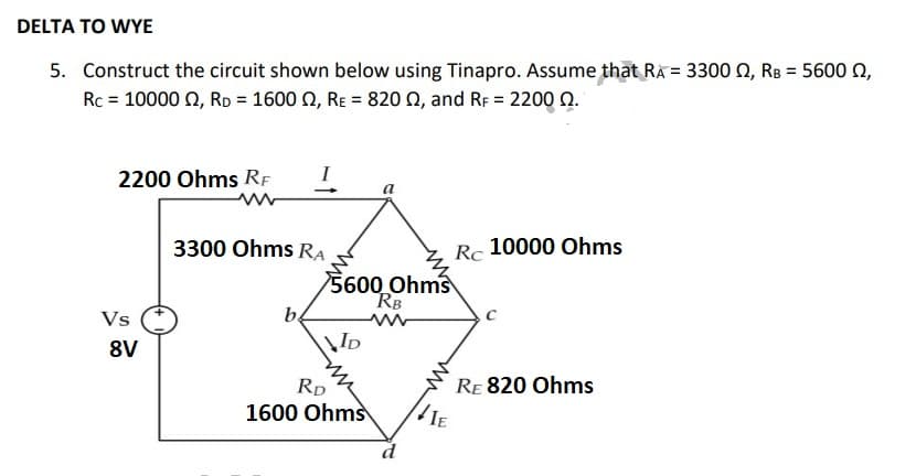 DELTA TO WYE
5. Construct the circuit shown below using Tinapro. Assume that RA = 3300 , RB = 5600 2,
Rc = 10000 , RD = 1600 , Rɛ = 820 , and RF = 2200 2.
2200 Ohms RF
Vs
8V
3300 Ohms RA
b
VID
a
5600 Ohms
RB
RD
1600 Ohms
Rc
IE
10000 Ohms
RE 820 Ohms