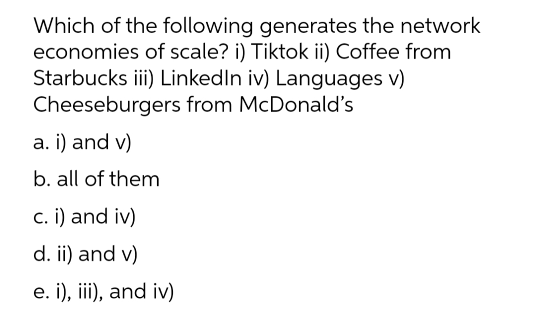 Which of the following generates the network
economies of scale? i) Tiktok ii) Coffee from
Starbucks iii) LinkedIn iv) Languages v)
Cheeseburgers from McDonald's
a. i) and v)
b. all of them
c. i) and iv)
d. ii) and v)
e. i), iii), and iv)