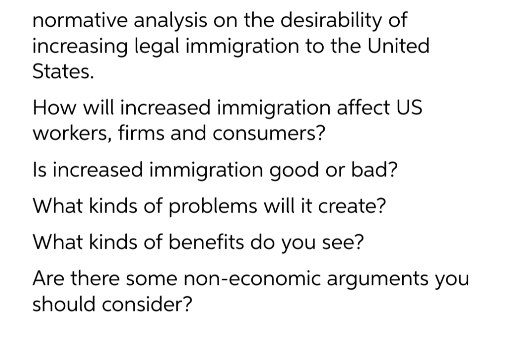 normative analysis on the desirability of
increasing legal immigration to the United
States.
How will increased immigration affect US
workers, firms and consumers?
Is increased immigration good or bad?
What kinds of problems will it create?
What kinds of benefits do you see?
Are there some non-economic arguments you
should consider?